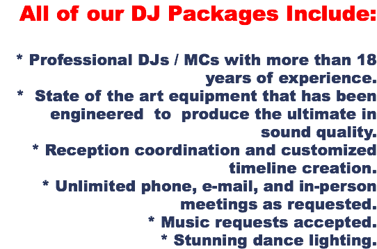 All of our DJ Packages Include: * Professional DJs / MCs with more than 18 years of experience. * State of the art equipment that has been engineered to produce the ultimate in sound quality. * Reception coordination and customized timeline creation. * Unlimited phone, e-mail, and in-person meetings as requested. * Music requests accepted. * Stunning dance lighting.