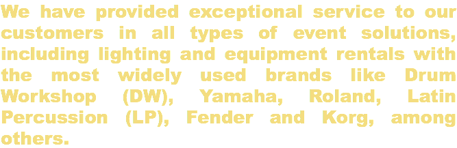 We have provided exceptional service to our customers in all types of event solutions, including lighting and equipment rentals with the most widely used brands like Drum Workshop (DW), Yamaha, Roland, Latin Percussion (LP), Fender and Korg, among others.