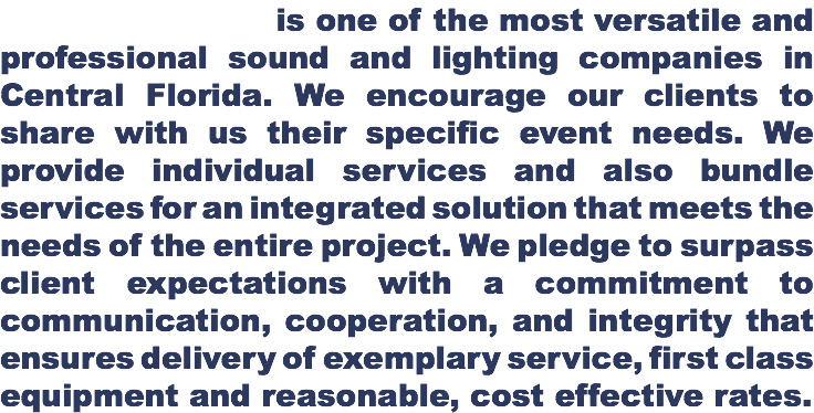  is one of the most versatile and professional sound and lighting companies in Central Florida. We encourage our clients to share with us their specific event needs. We provide individual services and also bundle services for an integrated solution that meets the needs of the entire project. We pledge to surpass client expectations with a commitment to communication, cooperation, and integrity that ensures delivery of exemplary service, first class equipment and reasonable, cost effective rates.