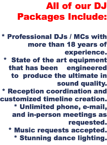 All of our DJ Packages Include: * Professional DJs / MCs with more than 18 years of experience. * State of the art equipment that has been engineered to produce the ultimate in sound quality. * Reception coordination and customized timeline creation. * Unlimited phone, e-mail, and in-person meetings as requested. * Music requests accepted. * Stunning dance lighting.