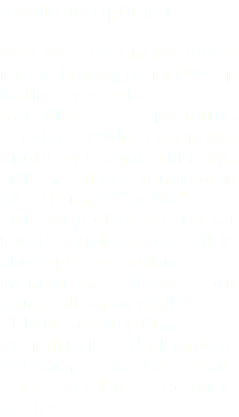 Available Options: VDJ with extensive video music library from 70's up to the present Karaoke premium service with extensive English / Spanish library. LCD monitors ranging in size from 32" to 60". LCD projector screen for music videos or slide show presentations. Monogram lights on dance floor or walls. LED dance lighting. Premium LED Up-Lighting System, able to create any color scheme desired.